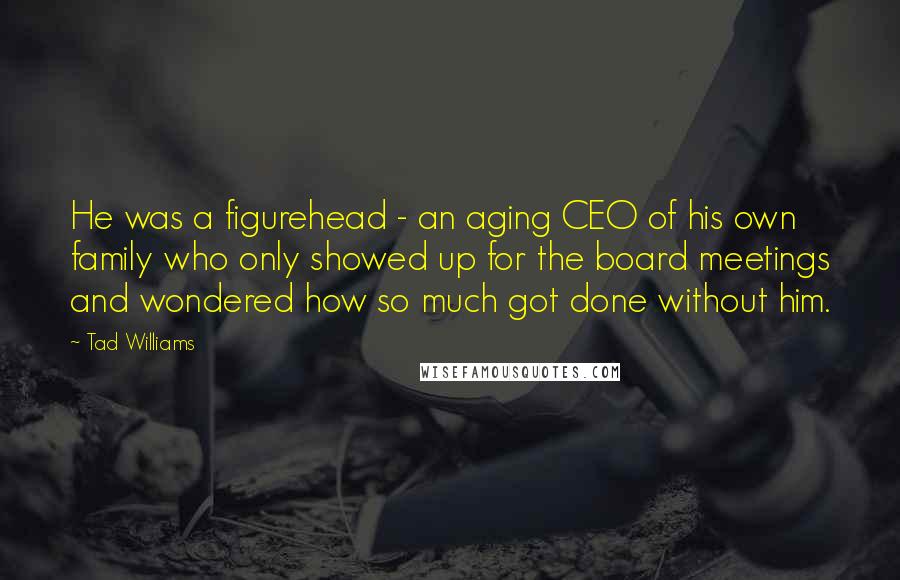 Tad Williams Quotes: He was a figurehead - an aging CEO of his own family who only showed up for the board meetings and wondered how so much got done without him.