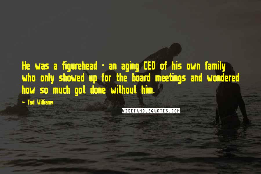 Tad Williams Quotes: He was a figurehead - an aging CEO of his own family who only showed up for the board meetings and wondered how so much got done without him.