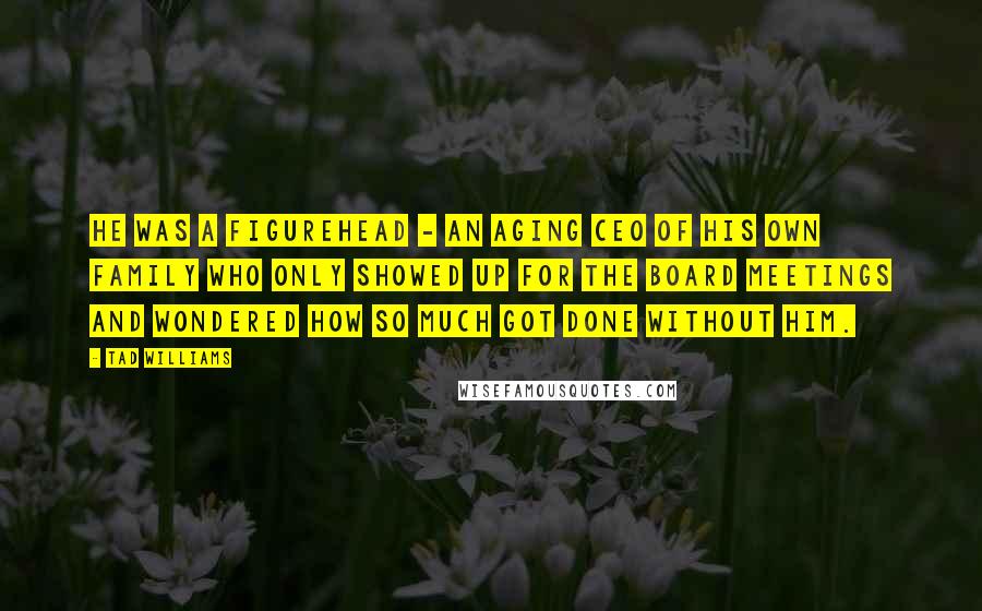 Tad Williams Quotes: He was a figurehead - an aging CEO of his own family who only showed up for the board meetings and wondered how so much got done without him.