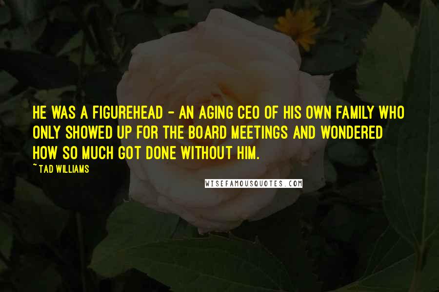 Tad Williams Quotes: He was a figurehead - an aging CEO of his own family who only showed up for the board meetings and wondered how so much got done without him.