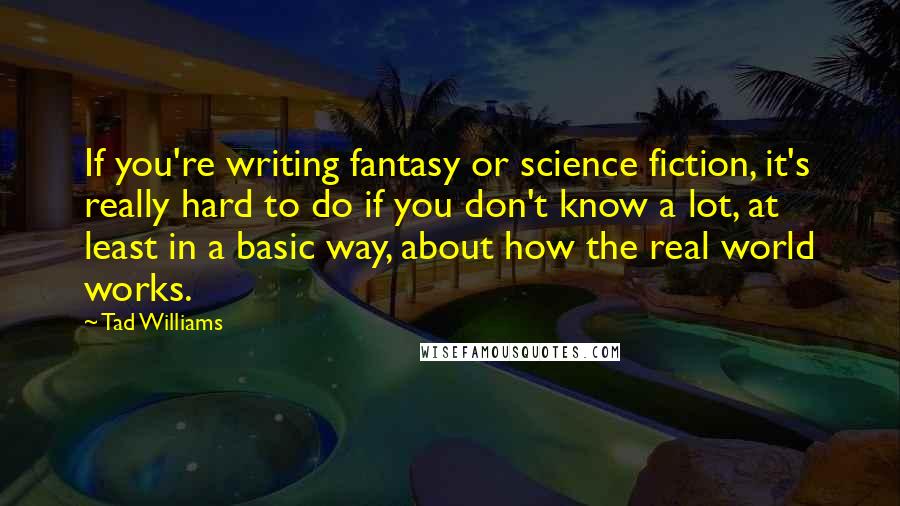Tad Williams Quotes: If you're writing fantasy or science fiction, it's really hard to do if you don't know a lot, at least in a basic way, about how the real world works.