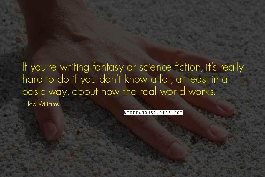 Tad Williams Quotes: If you're writing fantasy or science fiction, it's really hard to do if you don't know a lot, at least in a basic way, about how the real world works.