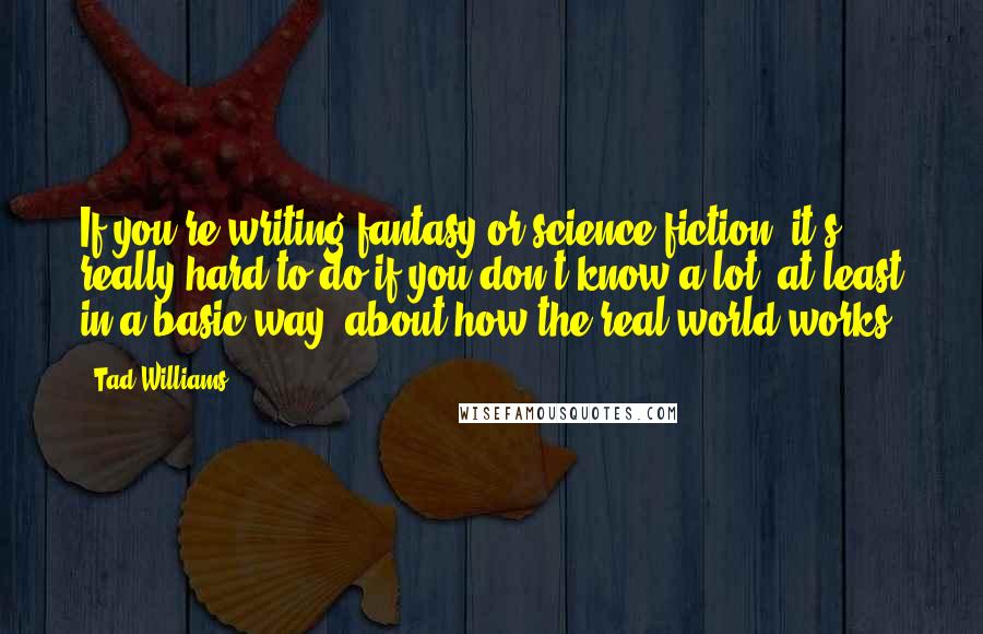 Tad Williams Quotes: If you're writing fantasy or science fiction, it's really hard to do if you don't know a lot, at least in a basic way, about how the real world works.