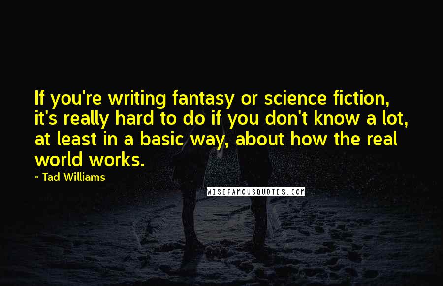 Tad Williams Quotes: If you're writing fantasy or science fiction, it's really hard to do if you don't know a lot, at least in a basic way, about how the real world works.