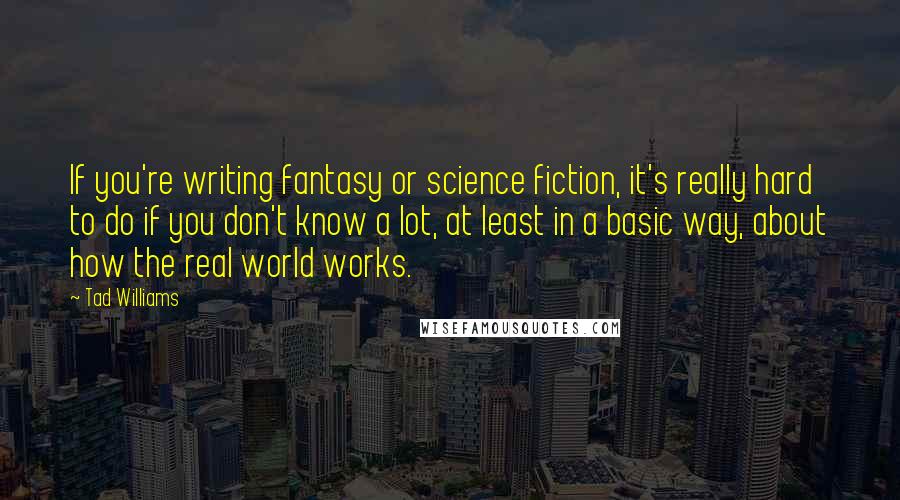 Tad Williams Quotes: If you're writing fantasy or science fiction, it's really hard to do if you don't know a lot, at least in a basic way, about how the real world works.