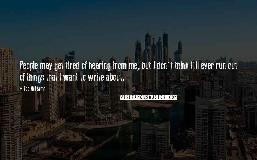 Tad Williams Quotes: People may get tired of hearing from me, but I don't think I'll ever run out of things that I want to write about.