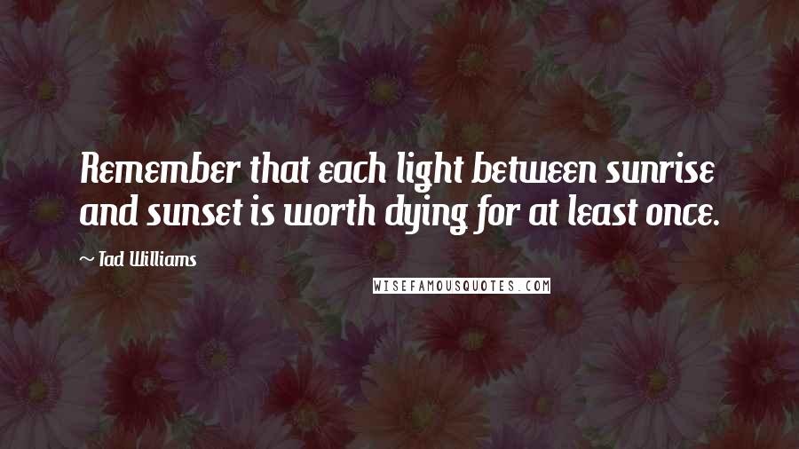 Tad Williams Quotes: Remember that each light between sunrise and sunset is worth dying for at least once.