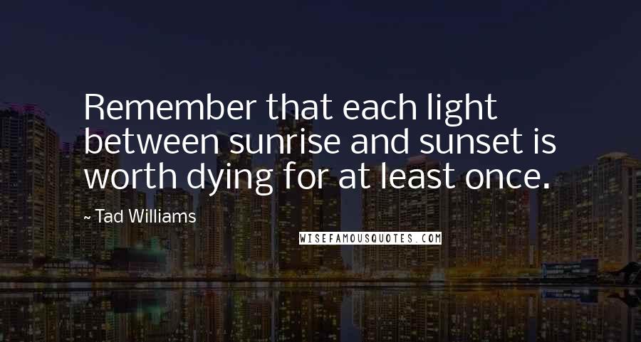 Tad Williams Quotes: Remember that each light between sunrise and sunset is worth dying for at least once.