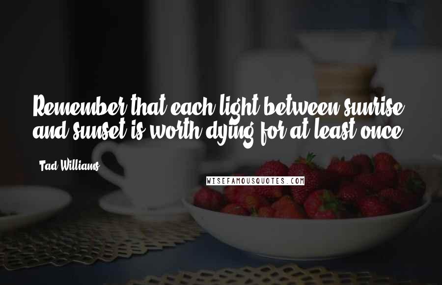 Tad Williams Quotes: Remember that each light between sunrise and sunset is worth dying for at least once.