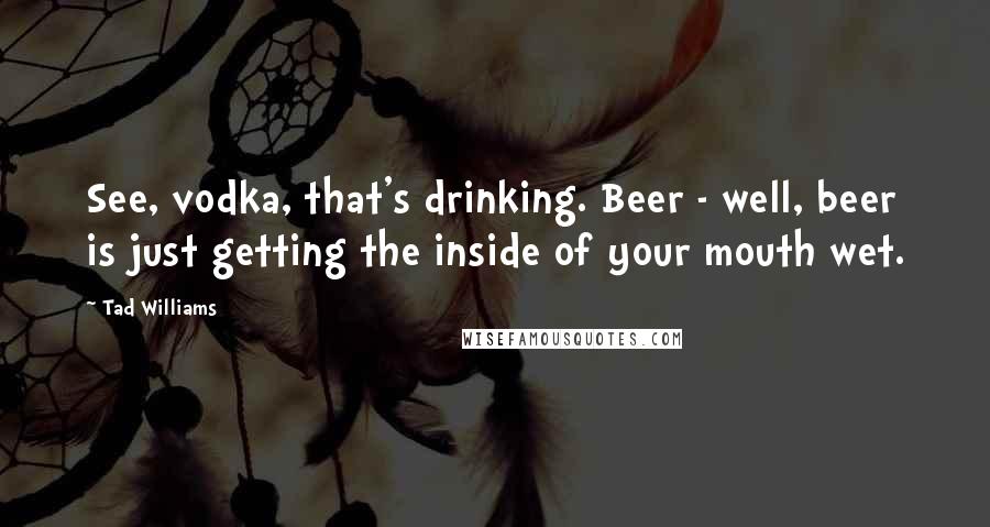 Tad Williams Quotes: See, vodka, that's drinking. Beer - well, beer is just getting the inside of your mouth wet.