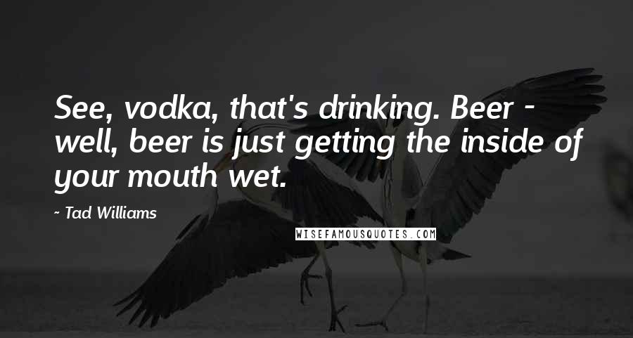 Tad Williams Quotes: See, vodka, that's drinking. Beer - well, beer is just getting the inside of your mouth wet.