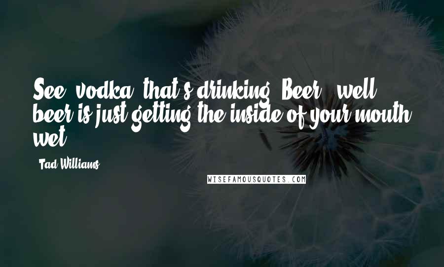 Tad Williams Quotes: See, vodka, that's drinking. Beer - well, beer is just getting the inside of your mouth wet.