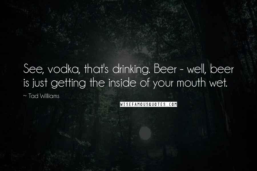 Tad Williams Quotes: See, vodka, that's drinking. Beer - well, beer is just getting the inside of your mouth wet.