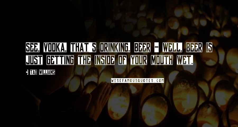 Tad Williams Quotes: See, vodka, that's drinking. Beer - well, beer is just getting the inside of your mouth wet.