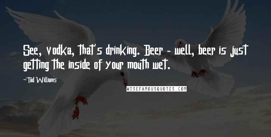 Tad Williams Quotes: See, vodka, that's drinking. Beer - well, beer is just getting the inside of your mouth wet.