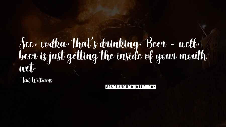 Tad Williams Quotes: See, vodka, that's drinking. Beer - well, beer is just getting the inside of your mouth wet.