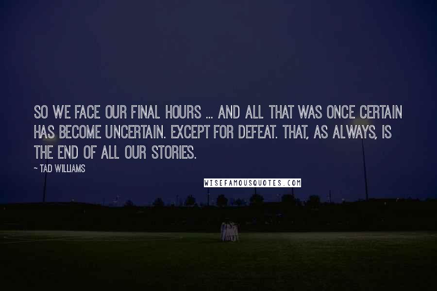 Tad Williams Quotes: So we face our final hours ... and all that was once certain has become uncertain. Except for defeat. That, as always, is the end of all our stories.