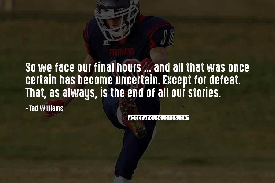 Tad Williams Quotes: So we face our final hours ... and all that was once certain has become uncertain. Except for defeat. That, as always, is the end of all our stories.