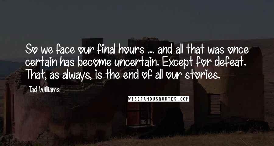 Tad Williams Quotes: So we face our final hours ... and all that was once certain has become uncertain. Except for defeat. That, as always, is the end of all our stories.