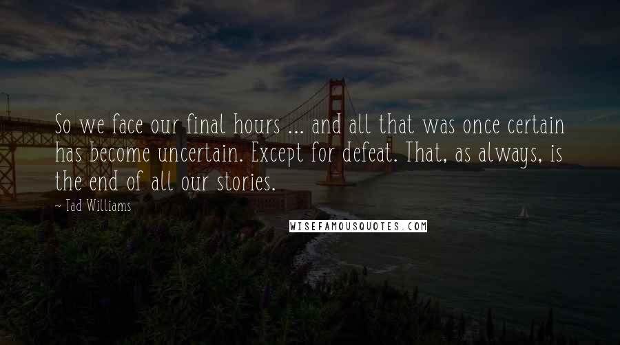 Tad Williams Quotes: So we face our final hours ... and all that was once certain has become uncertain. Except for defeat. That, as always, is the end of all our stories.