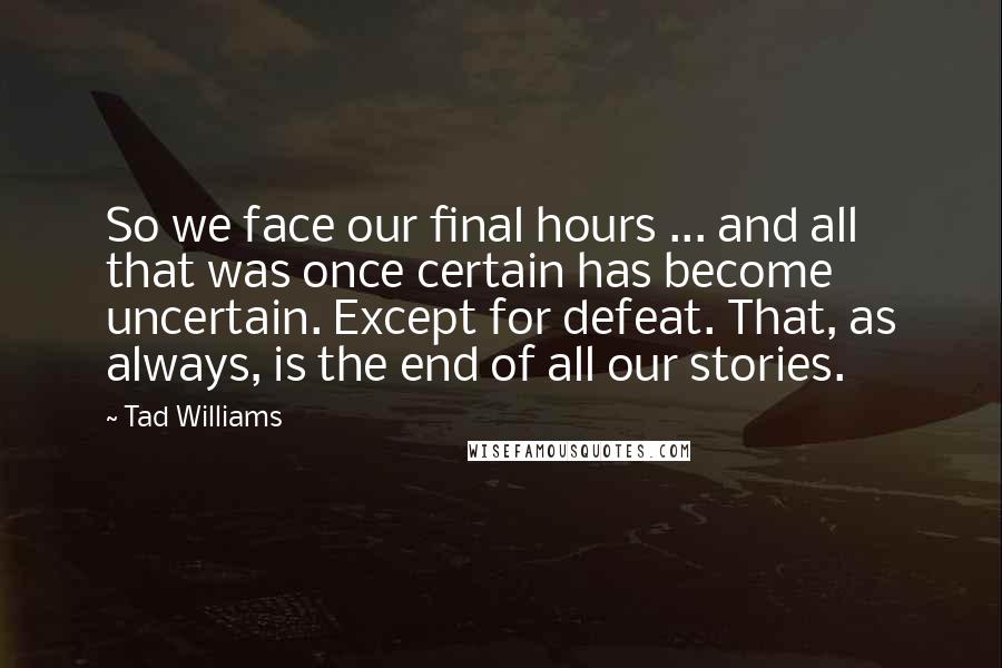 Tad Williams Quotes: So we face our final hours ... and all that was once certain has become uncertain. Except for defeat. That, as always, is the end of all our stories.