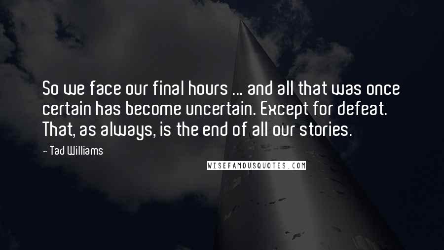 Tad Williams Quotes: So we face our final hours ... and all that was once certain has become uncertain. Except for defeat. That, as always, is the end of all our stories.