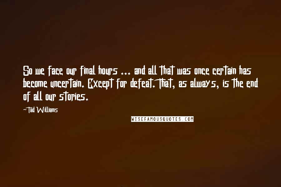 Tad Williams Quotes: So we face our final hours ... and all that was once certain has become uncertain. Except for defeat. That, as always, is the end of all our stories.