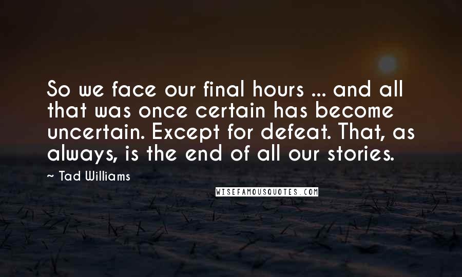 Tad Williams Quotes: So we face our final hours ... and all that was once certain has become uncertain. Except for defeat. That, as always, is the end of all our stories.