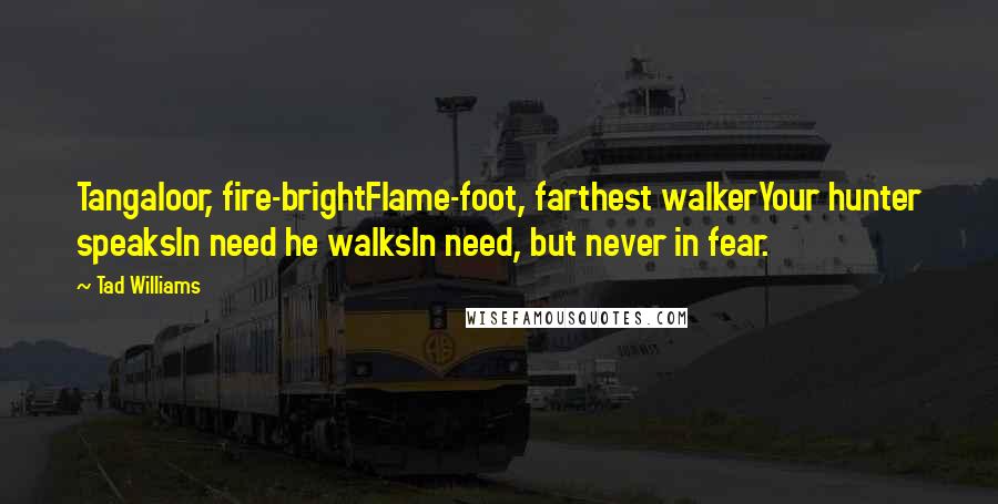 Tad Williams Quotes: Tangaloor, fire-brightFlame-foot, farthest walkerYour hunter speaksIn need he walksIn need, but never in fear.