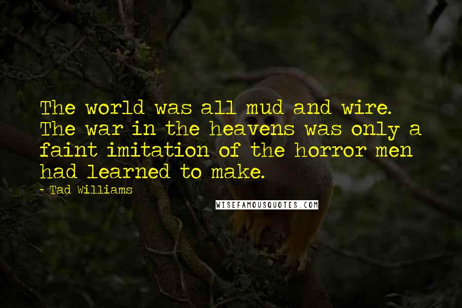 Tad Williams Quotes: The world was all mud and wire. The war in the heavens was only a faint imitation of the horror men had learned to make.