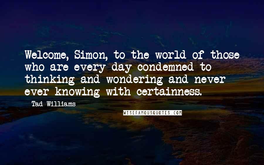 Tad Williams Quotes: Welcome, Simon, to the world of those who are every day condemned to thinking and wondering and never ever knowing with certainness.