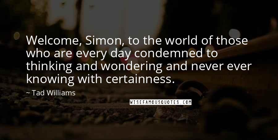 Tad Williams Quotes: Welcome, Simon, to the world of those who are every day condemned to thinking and wondering and never ever knowing with certainness.