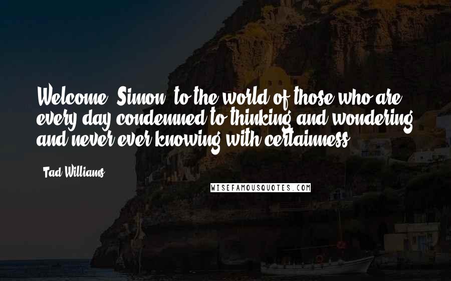 Tad Williams Quotes: Welcome, Simon, to the world of those who are every day condemned to thinking and wondering and never ever knowing with certainness.