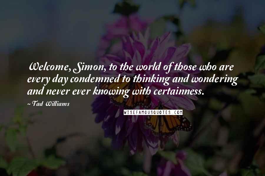 Tad Williams Quotes: Welcome, Simon, to the world of those who are every day condemned to thinking and wondering and never ever knowing with certainness.