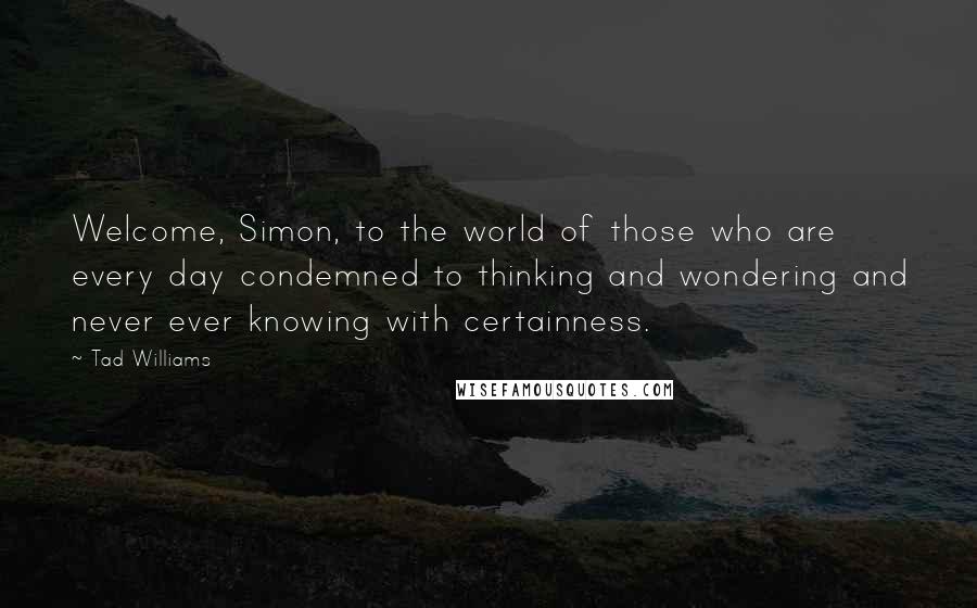 Tad Williams Quotes: Welcome, Simon, to the world of those who are every day condemned to thinking and wondering and never ever knowing with certainness.