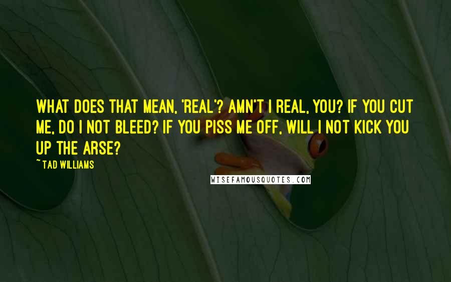 Tad Williams Quotes: What does that mean, 'real'? Amn't I real, you? If you cut me, do I not bleed? If you piss me off, will I not kick you up the arse?