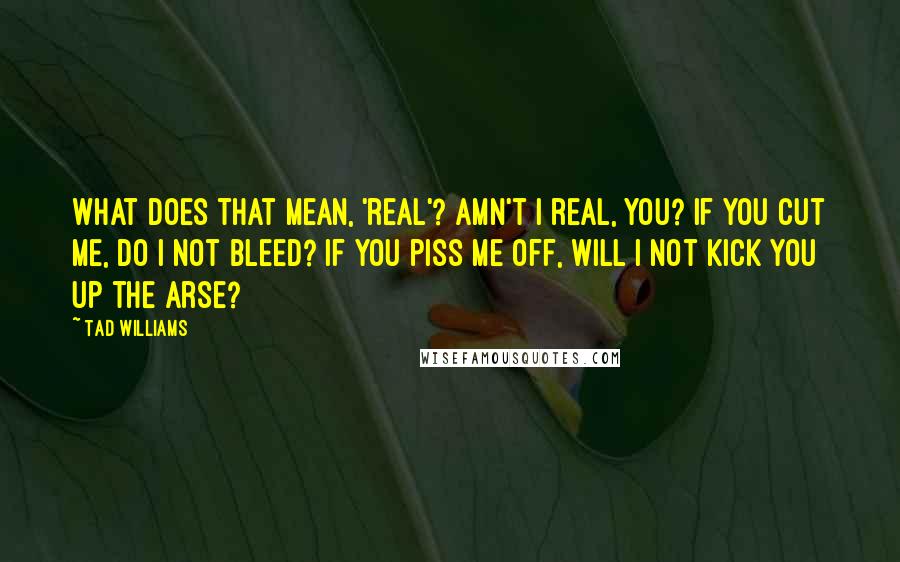 Tad Williams Quotes: What does that mean, 'real'? Amn't I real, you? If you cut me, do I not bleed? If you piss me off, will I not kick you up the arse?