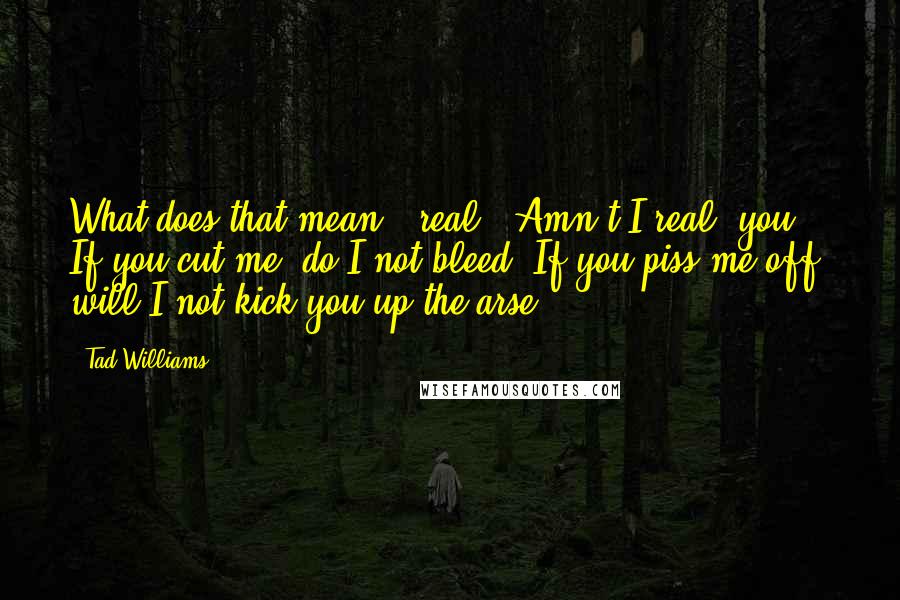 Tad Williams Quotes: What does that mean, 'real'? Amn't I real, you? If you cut me, do I not bleed? If you piss me off, will I not kick you up the arse?