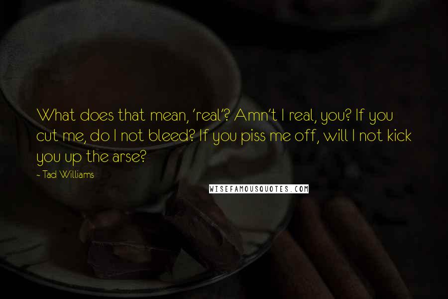 Tad Williams Quotes: What does that mean, 'real'? Amn't I real, you? If you cut me, do I not bleed? If you piss me off, will I not kick you up the arse?