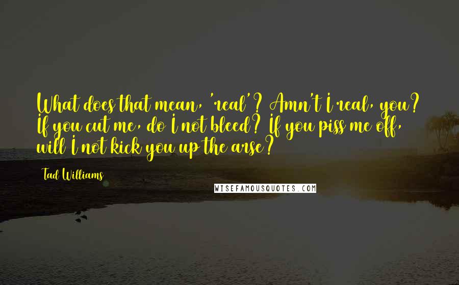 Tad Williams Quotes: What does that mean, 'real'? Amn't I real, you? If you cut me, do I not bleed? If you piss me off, will I not kick you up the arse?