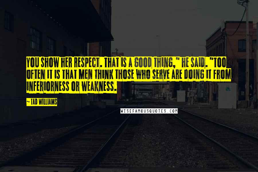 Tad Williams Quotes: You show her respect. That is a good thing," he said. "Too often it is that men think those who serve are doing it from inferiorness or weakness.