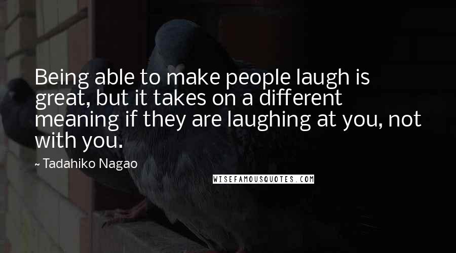 Tadahiko Nagao Quotes: Being able to make people laugh is great, but it takes on a different meaning if they are laughing at you, not with you.