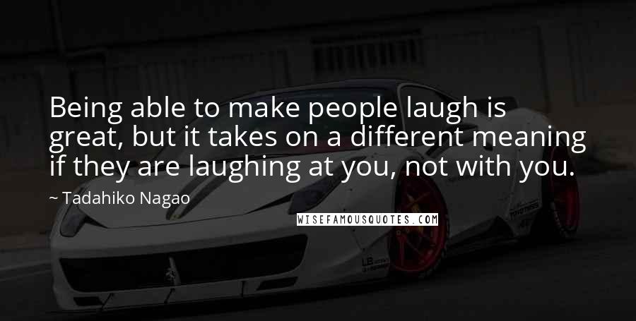 Tadahiko Nagao Quotes: Being able to make people laugh is great, but it takes on a different meaning if they are laughing at you, not with you.