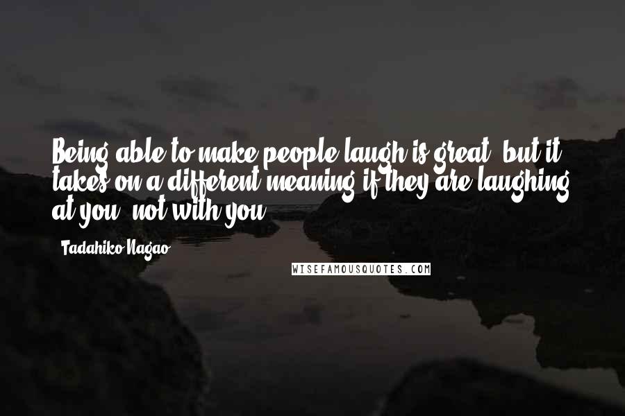 Tadahiko Nagao Quotes: Being able to make people laugh is great, but it takes on a different meaning if they are laughing at you, not with you.