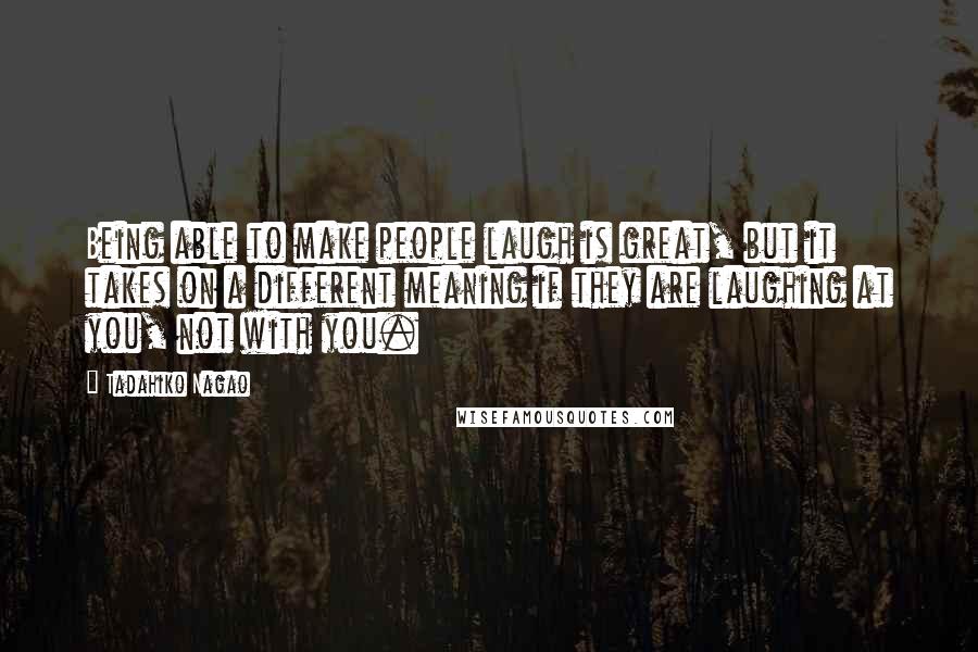 Tadahiko Nagao Quotes: Being able to make people laugh is great, but it takes on a different meaning if they are laughing at you, not with you.