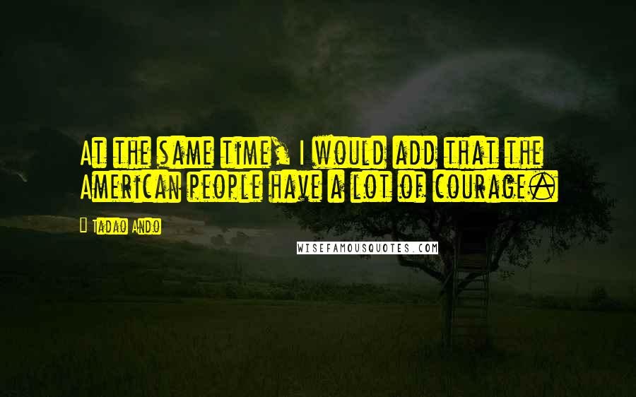 Tadao Ando Quotes: At the same time, I would add that the American people have a lot of courage.