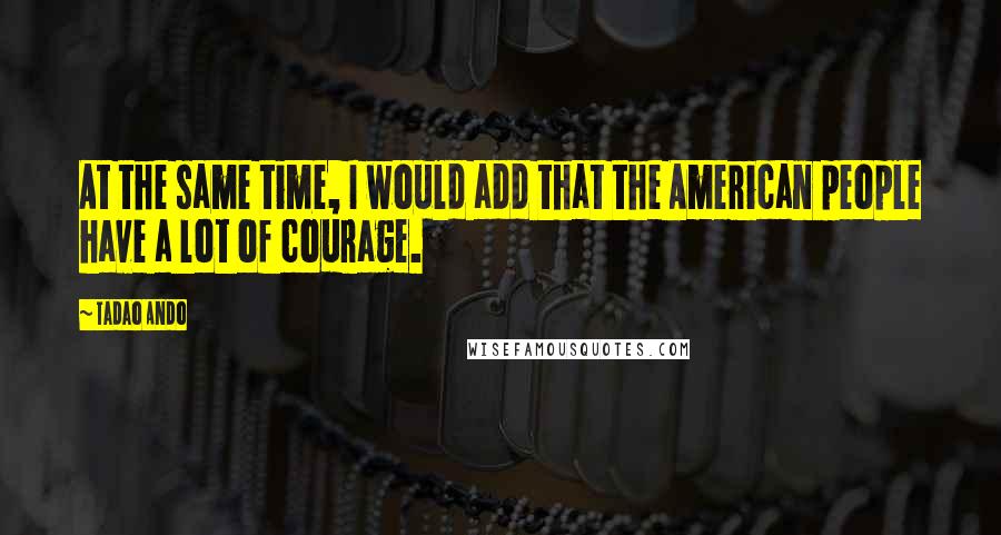 Tadao Ando Quotes: At the same time, I would add that the American people have a lot of courage.