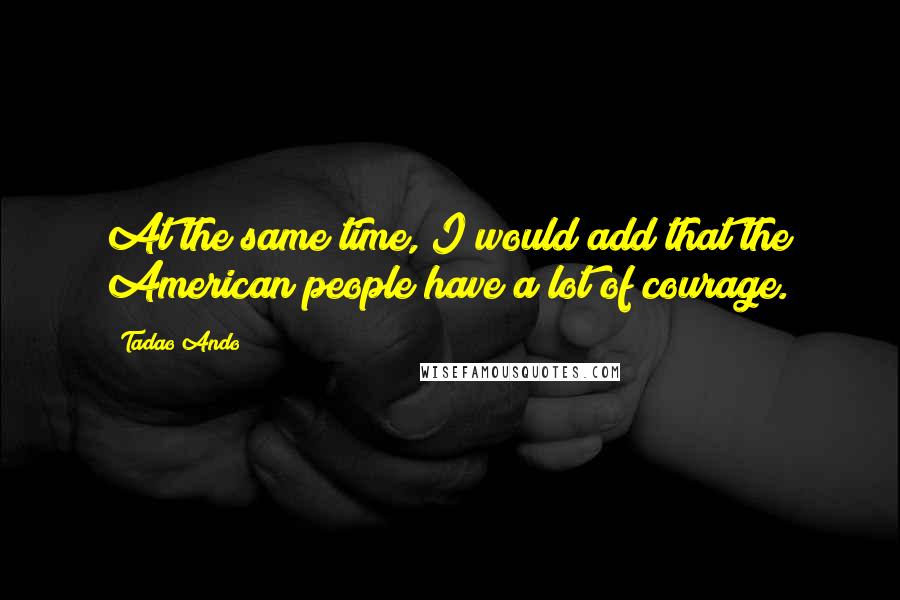 Tadao Ando Quotes: At the same time, I would add that the American people have a lot of courage.