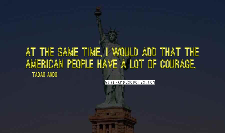 Tadao Ando Quotes: At the same time, I would add that the American people have a lot of courage.