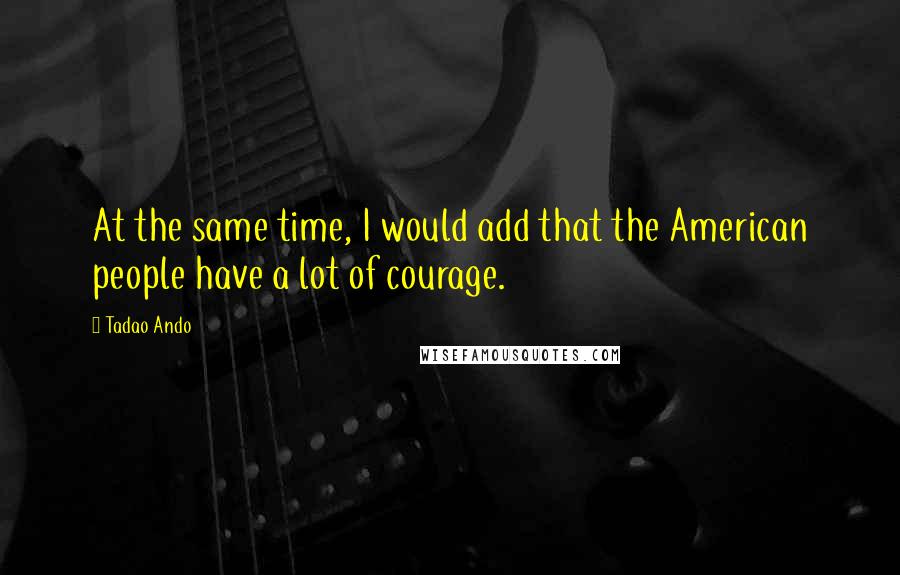 Tadao Ando Quotes: At the same time, I would add that the American people have a lot of courage.